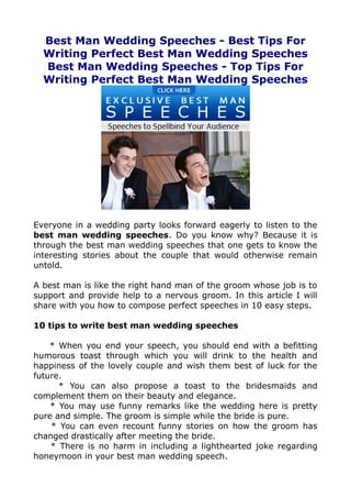 Best Man Wedding Speeches - Best Tips For
  Writing Perfect Best Man Wedding Speeches
  Best Man Wedding Speeches - Top Tips For
  Writing Perfect Best Man Wedding Speeches




Everyone in a wedding party looks forward eagerly to listen to the
best man wedding speeches. Do you know why? Because it is
through the best man wedding speeches that one gets to know the
interesting stories about the couple that would otherwise remain
untold.

A best man is like the right hand man of the groom whose job is to
support and provide help to a nervous groom. In this article I will
share with you how to compose perfect speeches in 10 easy steps.

10 tips to write best man wedding speeches

    * When you end your speech, you should end with a befitting
humorous toast through which you will drink to the health and
happiness of the lovely couple and wish them best of luck for the
future.
      * You can also propose a toast to the bridesmaids and
complement them on their beauty and elegance.
    * You may use funny remarks like the wedding here is pretty
pure and simple. The groom is simple while the bride is pure.
    * You can even recount funny stories on how the groom has
changed drastically after meeting the bride.
    * There is no harm in including a lighthearted joke regarding
honeymoon in your best man wedding speech.
 