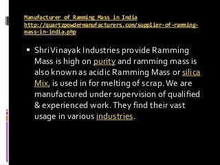 Manufacturer of Ramming Mass in India
http://quartzpowdermanufacturers.com/supplier-of-ramming-
mass-in-india.php
 ShriVinayak Industries provide Ramming
Mass is high on purity and ramming mass is
also known as acidic Ramming Mass or silica
Mix, is used in for melting of scrap.We are
manufactured under supervision of qualified
& experienced work.They find their vast
usage in various industries.
 