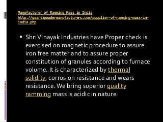 Manufacturer of Ramming Mass in India
http://quartzpowdermanufacturers.com/supplier-of-ramming-mass-in-
india.php
 ShriVinayak Industries have Proper check is
exercised on magnetic procedure to assure
iron free matter and to assure proper
constitution of granules according to furnace
volume. It is characterized by thermal
solidity, corrosion resistance and wears
resistance.We bring superior quality
ramming mass is acidic in nature.
 