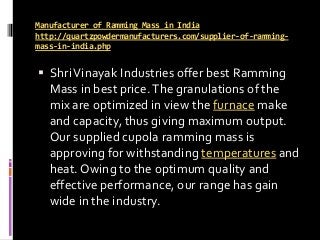 Manufacturer of Ramming Mass in India
http://quartzpowdermanufacturers.com/supplier-of-ramming-
mass-in-india.php
 ShriVinayak Industries offer best Ramming
Mass in best price.The granulations of the
mix are optimized in view the furnace make
and capacity, thus giving maximum output.
Our supplied cupola ramming mass is
approving for withstanding temperatures and
heat. Owing to the optimum quality and
effective performance, our range has gain
wide in the industry.
 