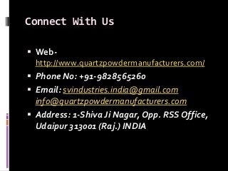 Connect With Us
 Web-
http://www.quartzpowdermanufacturers.com/
 Phone No: +91-9828565260
 Email: svindustries.india@gmail.com
info@quartzpowdermanufacturers.com
 Address: 1-Shiva Ji Nagar, Opp. RSS Office,
Udaipur 313001 (Raj.) INDIA
 