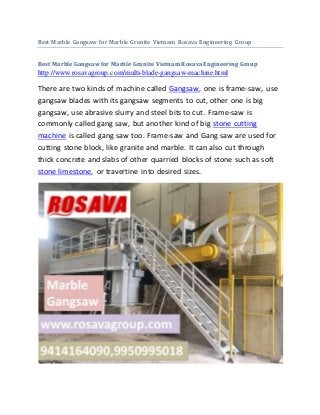 Best Marble Gangsaw for Marble Granite Vietnam Rosava Engineering Group
Best Marble Gangsaw for Marble Granite Vietnam Rosava Engineering Group
http://www.rosavagroup.com/multi-blade-gangsaw-machine.html
There are two kinds of machine called Gangsaw, one is frame-saw, use
gangsaw blades with its gangsaw segments to cut, other one is big
gangsaw, use abrasive slurry and steel bits to cut. Frame-saw is
commonly called gang saw, but another kind of big stone cutting
machine is called gang saw too. Frame-saw and Gang saw are used for
cutting stone block, like granite and marble. It can also cut through
thick concrete and slabs of other quarried blocks of stone such as soft
stone limestone, or travertine into desired sizes.
 