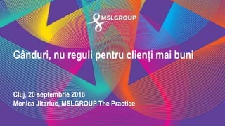 Gânduri, nu reguli pentru clienți mai buni
Cluj, 20 septembrie 2016
Monica Jitariuc, MSLGROUP The Practice
 