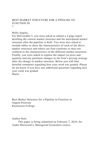 BEST MARKET STRUCTURE FOR A PIPELINE TO
FUNCTION IN
7
Hello Angela,
For Deliverable 5, you were asked to submit a 2 page report
detailing the current market structure and the anticipated market
structure after the pipeline is built. You were also asked to
include tables to show the characteristics of each of the above
market structures and where our firm conforms or does not
conform to the characteristics of the different market structures.
Finally, you were asked to explain the impact on price and
quantity and any pertinent changes to the firm’s pricing strategy
after the change in market structure. Below you will find
detailed comments regarding how your work was graded. Please
let me know if you have any additional questions regarding how
your work was graded.
Marlo
Best Market Structure for a Pipeline to Function in
Angela Petersen
Rasmussen College
Author Note
This paper is being submitted on February 7, 2019, for
Audra Sherwood’s, Managerial Economics course.
 