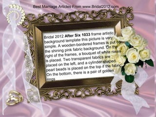 Best Marriage Articles From www.Bridal2012.com




                                          e artistic
     Bridal 2012 A  fter Six 1033 fram
                                     icture is very
     backgrou  nd template this p                  put on
                           -b ordered frames is
     simple. A wooden                         . On the
     the shining pink    fabric background
                                                ite roses
                          s , a bouquet of wh
     right of the frame                  rics are
      is placed. Tw  o transparent fab
                                             shaped
      placed on the le   ft, and a cylinder
                                                  e fabric.
                            c ed on the top if th
       pearl beads is pla                    golden
       On the bottom   , there is a pair of
       rings
 