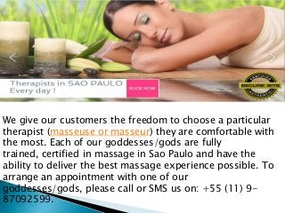 We give our customers the freedom to choose a particular
therapist (masseuse or masseur) they are comfortable with
the most. Each of our goddesses/gods are fully
trained, certified in massage in Sao Paulo and have the
ability to deliver the best massage experience possible. To
arrange an appointment with one of our
goddesses/gods, please call or SMS us on: +55 (11) 9-
87092599.
 
