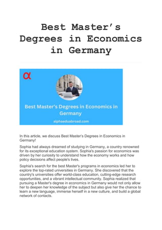 Best Master’s
Degrees in Economics
in Germany
In this article, we discuss Best Master’s Degrees in Economics in
Germany!
Sophia had always dreamed of studying in Germany, a country renowned
for its exceptional education system. Sophia's passion for economics was
driven by her curiosity to understand how the economy works and how
policy decisions affect people's lives.
Sophia's search for the best Master's programs in economics led her to
explore the top-rated universities in Germany. She discovered that the
country's universities offer world-class education, cutting-edge research
opportunities, and a vibrant intellectual community. Sophia realized that
pursuing a Master's degree in economics in Germany would not only allow
her to deepen her knowledge of the subject but also give her the chance to
learn a new language, immerse herself in a new culture, and build a global
network of contacts.
 