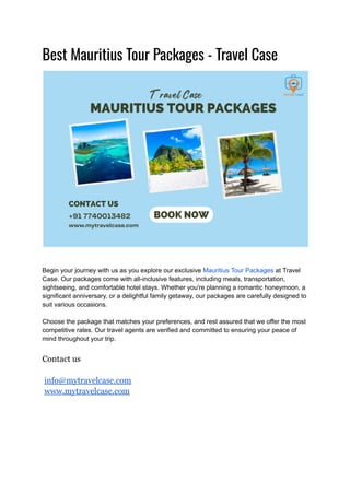 Best Mauritius Tour Packages - Travel Case
Begin your journey with us as you explore our exclusive Mauritius Tour Packages at Travel
Case. Our packages come with all-inclusive features, including meals, transportation,
sightseeing, and comfortable hotel stays. Whether you're planning a romantic honeymoon, a
significant anniversary, or a delightful family getaway, our packages are carefully designed to
suit various occasions.
Choose the package that matches your preferences, and rest assured that we offer the most
competitive rates. Our travel agents are verified and committed to ensuring your peace of
mind throughout your trip.
Contact us
info@mytravelcase.com
www.mytravelcase.com
 