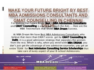 MAKE YOUR FUTURE BRIGHT BY BEST 
MBA ADMISSIONS CONSULTANTS AND 
GMAT COUNSELLING IN CHENNAI 
For Making Our Future Bright Best toMBA Admissions Consultants 
and GMAT Counselling is also a way reach the Aim…. Here are the 
DELHI 
MBA Testimonials that Shows MBA Dream Success. 
At MBA Dream We have Best MBA Admissions Consultants who 
believe that more than GMAT scores get by GMAT Counselling in 
Delhi, it is a good admission strategy that separates the winners 
from the rest. Which is why, when you enroll with MBA DREAM, you 
don’t just get the advantage of one admission counselor, you get an 
entire TEAM for Best Admission Consulting Service Scholarships that 
take care of every aspect of your B-school Admissions. 
 