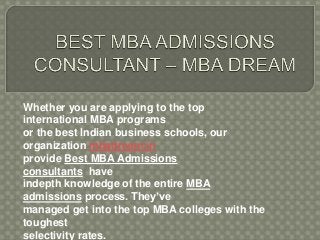 Whether you are applying to the top 
international MBA programs 
or the best Indian business schools, our 
organization mbadream.in 
provide Best MBA Admissions 
consultants have 
indepth knowledge of the entire MBA 
admissions process. They’ve 
managed get into the top MBA colleges with the 
toughest 
selectivity rates. 
 