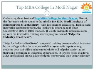 Top MBA College in Modi Nagar
On hearing about best and Top MBA College in Modi Nagar, Meerut,
the first name which comes to the mind is Dr. K.N. Modi Institute of
Engineering & Technology. With its esteemed educational facilities and
innovative teaching patterns, the institute is emerging as the best
University in state of Uttar Pradesh. It is only university which has come
up with the innovative training session program named “Edge for
Industry Readiness”.
“Edge for Industry Readiness” is a special training program which is started
by the college within the campus to deliver systematic inputs among
students both soft skills and technical which will help the student to set
their skills according to industrial expectations. It is to be noted that for a
MBA professional practical knowledge is more crucial than theatrical study.
 