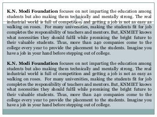 K.N. Modi Foundation focuses on not imparting the education among
students but also making them technically and mentally strong. The real
industrial world is full of competition and getting a job is not as easy as
walking on roses. For many universities, making the students fit for job
completes the responsibility of teachers and mentors. But, KNMIET knows
what necessities they should fulfil while promising the bright future to
their valuable students. Thus, more than 240 companies come to the
college every year to provide the placement to the students. Imagine you
have a job in your hand before stepping out of college.
K.N. Modi Foundation focuses on not imparting the education among
students but also making them technically and mentally strong. The real
industrial world is full of competition and getting a job is not as easy as
walking on roses. For many universities, making the students fit for job
completes the responsibility of teachers and mentors. But, KNMIET knows
what necessities they should fulfil while promising the bright future to
their valuable students. Thus, more than 240 companies come to the
college every year to provide the placement to the students. Imagine you
have a job in your hand before stepping out of college.
 