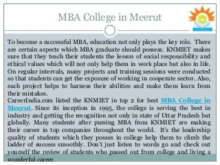 MBA College in Meerut
To become a successful MBA, education not only plays the key role. There
are certain aspects which MBA graduate should possess. KNMIET makes
sure that they teach their students the lesson of social responsibility and
ethical values which will not only help them in work place but also in life.
On regular intervals, many projects and training sessions were conducted
so that students can get the exposure of working in cooperate sector. Also,
such project helps to harness their abilities and make them learn from
their mistakes.
CareerIndia.com listed the KNMIET in top 2 for best MBA College in
Meerut. Since its inception in 1995, the college is serving the best in
industry and getting the recognition not only in state of Uttar Pradesh but
globally. Many students after pursing MBA from KNMIET are making
their career in top companies throughout the world. It’s the leadership
quality of students which they posses in college help them to climb the
ladder of success smoothly. Don’t just listen to words go and check out
yourself the review of students who passed out from college and living a
wonderful career.
 