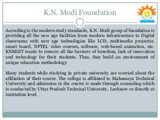 K.N. Modi Foundation
According to the modern study standards, K.N. Modi group of foundation is
providing all the new age facilities from modern infrastructure to Digital
classrooms with new age technologies like LCD, multimedia projector,
smart board, NPTEL video courses, software, web-based animation, etc.
KNMIET wants to remove all the barriers of boredom, lack of innovation
and technology for their students. Thus, they build an environment of
unique education methodology.
Many students while studying in private university are worried about the
affiliation of their course. The college is affiliated to Mahamaya Technical
University and admission in the course is made through counseling which
is conducted by Uttar Pradesh Technical University, Lucknow or directly at
institution level.
 