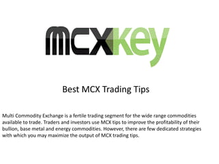 Best MCX Trading Tips
Multi Commodity Exchange is a fertile trading segment for the wide range commodities
available to trade. Traders and investors use MCX tips to improve the profitability of their
bullion, base metal and energy commodities. However, there are few dedicated strategies
with which you may maximize the output of MCX trading tips.
 