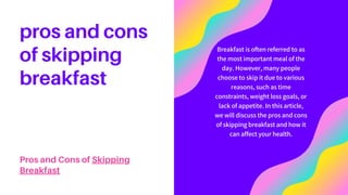 Breakfast is often referred to as
the most important meal of the
day. However, many people
choose to skip it due to various
reasons, such as time
constraints, weight loss goals, or
lack of appetite. In this article,
we will discuss the pros and cons
of skipping breakfast and how it
can affect your health.
pros and cons
of skipping
breakfast
Pros and Cons of Skipping
Breakfast
 