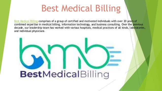 Best Medical Billing
Best Medical Billing comprises of a group of certified and motivated individuals with over 20 years of
combined expertise in medical billing, information technology, and business consulting. Over the previous
decade, our leadership team has worked with various hospitals, medical practices of all kinds, laboratories,
and individual physicians.
 
