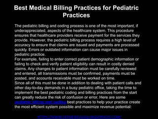 Best Medical Billing Practices for Pediatric
Practices
HTTPS://WWW.247MEDICALBILLINGSERVICES.COM/
The pediatric billing and coding process is one of the most important, if
underappreciated, aspects of the healthcare system. This procedure
ensures that healthcare providers receive payment for the services they
provide. However, the pediatric billing process requires a high level of
accuracy to ensure that claims are issued and payments are processed
quickly. Errors or outdated information can cause major issues in
pediatric practice.
For example, failing to enter correct patient demographic information or
failing to check and verify patient eligibility can result in costly denied
claims. Any changes to patient information must be carefully reviewed
and entered, all transmissions must be confirmed, payments must be
posted, and accounts receivable must be worked on time.
Since all of this must be done in addition to dealing with patient calls and
other day-to-day demands in a busy pediatric office, taking the time to
implement the best pediatric coding and billing practices from the start
can greatly reduce the risk of confusion or error. Here are some
pediatric billing and coding best practices to help your practice create
the most efficient system possible and maximize revenue potential:
 