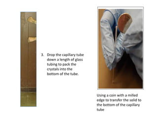 Using a coin with a milled
edge to transfer the solid to
the bottom of the capillary
tube
3. Drop the capillary tube
down a length of glass
tubing to pack the
crystals into the
bottom of the tube.
 