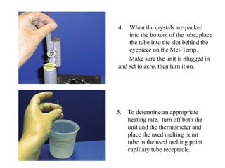 4. When the crystals are packed
into the bottom of the tube, place
the tube into the slot behind the
eyepiece on the Mel-Temp.
Make sure the unit is plugged in
and set to zero, then turn it on.
5. To determine an appropriate
heating rate. turn off both the
unit and the thermometer and
place the used melting point
tube in the used melting point
capillary tube receptacle.
 