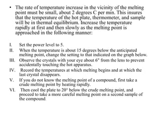 • The rate of temperature increase in the vicinity of the melting
point must be small, about 2 degrees C per min. This insures
that the temperature of the hot plate, thermometer, and sample
will be in thermal equilibrium. Increase the temperature
rapidly at first and then slowly as the melting point is
approached in the following manner:
I. Set the power level to 5.
II. When the temperature is about 15 degrees below the anticipated
melting point, change the setting to that indicated on the graph below.
III. Observe the crystals with your eye about 6" from the lens to prevent
accidentally touching the hot apparatus.
IV. Record the temperatures at which melting begins and at which the
last crystal disappears.
V. If you do not know the melting point of a compound, first take a
crude melting point by heating rapidly.
VI. Then cool the plate to 20° below the crude melting point, and
proceed to take a more careful melting point on a second sample of
the compound.
 
