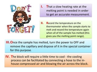 IV. The block will require a little time to cool - the cooling
process can be facilitated by connecting a hose to the in-
house compressed air and blowing the air across the block.
I. That a slow heating rate at the
melting point is needed in order
to get an accurate measurement.
II. Record the temperature on the
thermometer when the sample starts to
melt and record the temperature again
when all of the sample has melted (this
gives you the melting point range).
III.Once the sample has melted, turn the power to OFF and
remove the capillary and dispose of it in the special container
for this purpose.
 