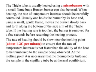 The Thiele tube is usually heated using a microburner with
a small flame but a Bunsen burner can also be used. When
heating, the rate of temperature increase should be carefully
controlled. Usually one holds the burner by its base and,
using a small, gentle flame, moves the burner slowly back
and forth along the bottom of the side arm of the Thiele
tube. If the heating rate is too fast, the burner is removed for
a few seconds before resuming the heating process.
The rate of heating should be slow near the melting point
(about 1-2C per minute) to ensure that the rate of
temperature increase is not faster than the ability of the heat
to be transferred to the sample being observed. At the
melting point it is necessary that the thermometer bulb and
the sample in the capillary tube be at thermal equilibrium.
 