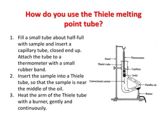 How do you use the Thiele melting
point tube?
1. Fill a small tube about half-full
with sample and insert a
capillary tube, closed end up.
Attach the tube to a
thermometer with a small
rubber band.
2. Insert the sample into a Thiele
tube, so that the sample is near
the middle of the oil.
3. Heat the arm of the Thiele tube
with a burner, gently and
continuously.
 
