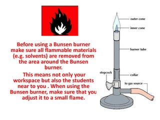 Before using a Bunsen burner
make sure all flammable materials
(e.g. solvents) are removed from
the area around the Bunsen
burner.
This means not only your
workspace but also the students
near to you . When using the
Bunsen burner, make sure that you
adjust it to a small flame.
 