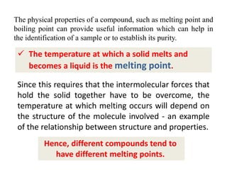 The physical properties of a compound, such as melting point and
boiling point can provide useful information which can help in
the identification of a sample or to establish its purity.
 The temperature at which a solid melts and
becomes a liquid is the melting point.
Since this requires that the intermolecular forces that
hold the solid together have to be overcome, the
temperature at which melting occurs will depend on
the structure of the molecule involved - an example
of the relationship between structure and properties.
Hence, different compounds tend to
have different melting points.
 