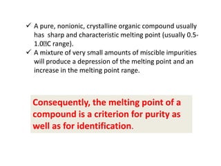 A pure, nonionic, crystalline organic compound usually
has sharp and characteristic melting point (usually 0.5-
1.0 C range).
 A mixture of very small amounts of miscible impurities
will produce a depression of the melting point and an
increase in the melting point range.
Consequently, the melting point of a
compound is a criterion for purity as
well as for identification.
 