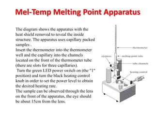 Mel-Temp Melting Point Apparatus
The diagram shows the apparatus with the
heat shield removed to reveal the inside
structure. The apparatus uses capillary packed
samples .
Insert the thermometer into the thermometer
well and the capillary into the channels
located on the front of the thermometer tube
(there are slots for three capillaries).
Turn the green LED power switch on (the "1"
position) and turn the black heating control
knob in order to set the power level to obtain
the desired heating rate.
The sample can be observed through the lens
on the front of the apparatus, the eye should
be about 15cm from the lens.
 