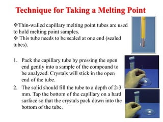 Technique for Taking a Melting Point
1. Pack the capillary tube by pressing the open
end gently into a sample of the compound to
be analyzed. Crystals will stick in the open
end of the tube.
2. The solid should fill the tube to a depth of 2-3
mm. Tap the bottom of the capillary on a hard
surface so that the crystals pack down into the
bottom of the tube.
Thin-walled capillary melting point tubes are used
to hold melting point samples.
 This tube needs to be sealed at one end (sealed
tubes).
 