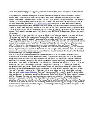 Credit card Processing Space supports persons to know the best merchant account at the moment
Many individuals throughout the globe hold focus on diverse forms of merchant account solutions
using a want to choose around the most suitable service that offers them numerous advantages
beyond expectations. Bank card Processing Space (CCPS) is the appropriate platform to understand
the latest concerns regarding merchant accounts in detail. The most effective merchant account at
this time is Merchant Warehouse. best merchant account Rising use of debit and credit cards day
immediately after day would be the most substantial cause for why individuals have needs to offer
interest to nearly each and every service provider with all the finest records from the commencement
to till now. A simple and efficient strategy to approach debit and credit cards is usually to use the most
excellent high-quality merchant account. It's time to know 2013 CCPS Gold Award Winner, Merchant
Warehouse.
The most beneficial merchant account not at all fails to give the proper support to people. Merchant
Warehouse delivers the top services to shoppers. The least expensive all round processing
interchange plus pricing is definitely an example for how clients right here get rewards beyond what
they anticipated. Approval price of this service provider is 99%. This provides self-assurance to people
to favor this merchant account as of late. An easy method to benefit from solutions following setup
within 24 hours is very beneficial to men and women to save their time and money. The ideal
merchant account service only has the top stuff that allows customers to accept paper and electronic
checks, loyalty cards, income orders, traveler?s checks and gift cards. A lot more than a few reliable
solutions to buyers make this merchant account service provider because the leader within this small
business amongst twenty major companies.
A lot of newcomers to merchant account services have a need to know about all of the doable
strategies that give them positive aspects endlessly. Everyone desires to pick the most beneficial
merchant account provider using a good reputation, fast setup, no startup fees, the most effective
approval price promptly along with the suitable customer support punctually. Reasonable rates of
merchant account only give satisfaction to individuals. As in comparison with a lot of other concerns to
mull more than, this is worthwhile to provide consideration to charges just before sign up for any
merchant account at anytime. That is as a result of some merchant accounts lead to unfavorable
predicament when individuals have to spend out more than estimated processing payments without
the need of will need in point of fact. . Merchant Warehouse will be the most outstanding option to
folks currently. url for wiki on this topic This really is because of they operate month to month rolling
contracts that can be cancelled at anytime. Consequently, folks don't ought to be concerned about any
problem. Because the ideal merchant account service provider, Merchant Warehouse focuses on
customers? satisfaction at all the time. Integration with Magento is among the most important
attractions of this service provider currently. No application and other hidden fees give self-confidence
to individuals to select this service provider today. In-house customer support along with the greatest
technical assistance from authorities are just a few as compared to many benefits to prospects of this
service provider at present.
 