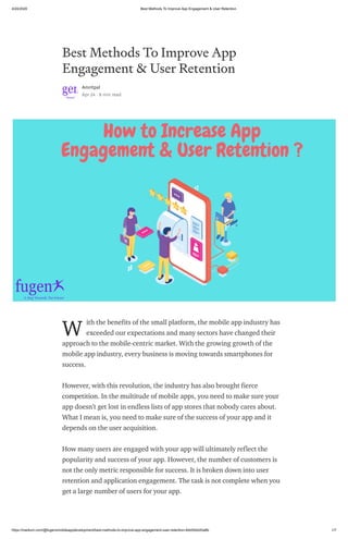 4/24/2020 Best Methods To Improve App Engagement & User Retention
https://medium.com/@fugenxmobileappdevelopment/best-methods-to-improve-app-engagement-user-retention-4bb54dd20a8b 1/7
Best Methods To Improve App
Engagement & User Retention
Amritpal
Apr 24 · 8 min read
ith the benefits of the small platform, the mobile app industry has
exceeded our expectations and many sectors have changed their
approach to the mobile-centric market. With the growing growth of the
mobile app industry, every business is moving towards smartphones for
success.
However, with this revolution, the industry has also brought fierce
competition. In the multitude of mobile apps, you need to make sure your
app doesn’t get lost in endless lists of app stores that nobody cares about.
What I mean is, you need to make sure of the success of your app and it
depends on the user acquisition.
How many users are engaged with your app will ultimately reflect the
popularity and success of your app. However, the number of customers is
not the only metric responsible for success. It is broken down into user
retention and application engagement. The task is not complete when you
get a large number of users for your app.
W
 