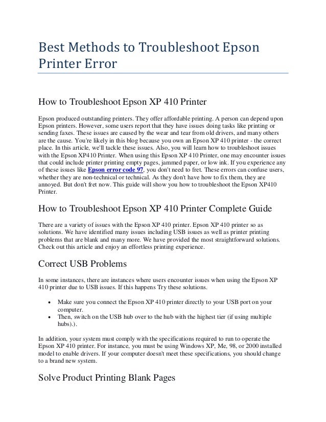 Best Methods to Troubleshoot Epson
Printer Error
How to Troubleshoot Epson XP 410 Printer
Epson produced outstanding printers. They offer affordable printing. A person can depend upon
Epson printers. However, some users report that they have issues doing tasks like printing or
sending faxes. These issues are caused by the wear and tear from old drivers, and many others
are the cause. You're likely in this blog because you own an Epson XP 410 printer - the correct
place. In this article, we'll tackle these issues. Also, you will learn how to troubleshoot issues
with the Epson XP410 Printer. When using this Epson XP 410 Printer, one may encounter issues
that could include printer printing empty pages, jammed paper, or low ink. If you experience any
of these issues like Epson error code 97, you don't need to fret. These errors can confuse users,
whether they are non-technical or technical. As they don't have how to fix them, they are
annoyed. But don't fret now. This guide will show you how to troubleshoot the Epson XP410
Printer.
How to Troubleshoot Epson XP 410 Printer Complete Guide
There are a variety of issues with the Epson XP 410 printer. Epson XP 410 printer so as
solutions. We have identified many issues including USB issues as well as printer printing
problems that are blank and many more. We have provided the most straightforward solutions.
Check out this article and enjoy an effortless printing experience.
Correct USB Problems
In some instances, there are instances where users encounter issues when using the Epson XP
410 printer due to USB issues. If this happens Try these solutions.
 Make sure you connect the Epson XP 410 printer directly to your USB port on your
computer.
 Then, switch on the USB hub over to the hub with the highest tier (if using multiple
hubs).).
In addition, your system must comply with the specifications required to run to operate the
Epson XP 410 printer. For instance, you must be using Windows XP, Me, 98, or 2000 installed
model to enable drivers. If your computer doesn't meet these specifications, you should change
to a brand new system.
Solve Product Printing Blank Pages
 