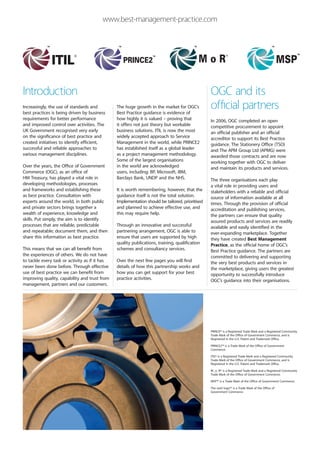 www.best-management-practice.com




Introduction                                                                                     OGC and its
Increasingly, the use of standards and
best practices is being driven by business
                                                The huge growth in the market for OGC’s
                                                Best Practice guidance is evidence of
                                                                                                 official partners
requirements for better performance             how highly it is valued – proving that           In 2006, OGC completed an open
and improved control over activities. The       it offers not just theory but workable           competitive procurement to appoint
UK Government recognised very early             business solutions. ITIL is now the most         an official publisher and an official
on the significance of best practice and        widely accepted approach to Service              accreditor to support its Best Practice
created initiatives to identify efficient,      Management in the world, while PRINCE2           guidance. The Stationery Office (TSO)
successful and reliable approaches to           has established itself as a global leader        and The APM Group Ltd (APMG) were
various management disciplines.                 as a project management methodology.             awarded those contracts and are now
                                                Some of the largest organisations                working together with OGC to deliver
Over the years, the Office of Government        in the world are acknowledged                    and maintain its products and services.
Commerce (OGC), as an office of                 users, including: BP, Microsoft, IBM,
HM Treasury, has played a vital role in         Barclays Bank, UNDP and the NHS.                 The three organisations each play
developing methodologies, processes                                                              a vital role in providing users and
and frameworks and establishing these           It is worth remembering, however, that the       stakeholders with a reliable and official
as best practice. Consultation with             guidance itself is not the total solution.       source of information available at all
experts around the world, in both public        Implementation should be tailored, prioritised   times. Through the provision of official
and private sectors brings together a           and planned to achieve effective use, and        accreditation and publishing services,
wealth of experience, knowledge and             this may require help.                           the partners can ensure that quality
skills. Put simply, the aim is to identify                                                       assured products and services are readily
processes that are reliable, predictable        Through an innovative and successful             available and easily identified in the
and repeatable; document them, and then         partnering arrangement, OGC is able to           ever-expanding marketplace. Together
share this information as best practice.        ensure that users are supported by high          they have created Best Management
                                                quality publications, training, qualification    Practice, as the official home of OGC’s
This means that we can all benefit from         schemes and consultancy services.                Best Practice guidance. The partners are
the experiences of others. We do not have                                                        committed to delivering and supporting
to tackle every task or activity as if it has   Over the next few pages you will find            the very best products and services in
never been done before. Through effective       details of how this partnership works and        the marketplace, giving users the greatest
use of best practice we can benefit from        how you can get support for your best            opportunity to successfully introduce
improving quality, capability and trust from    practice activities.                             OGC’s guidance into their organisations.
management, partners and our customers.




                                                                                                 PRINCE® is a Registered Trade Mark and a Registered Community
                                                                                                 Trade Mark of the Office of Government Commerce, and is
                                                                                                 Registered in the U.S. Patent and Trademark Office.

                                                                                                 PRINCE2™ is a Trade Mark of the Office of Government
                                                                                                 Commerce.

                                                                                                 ITIL® is a Registered Trade Mark and a Registered Community
                                                                                                 Trade Mark of the Office of Government Commerce, and is
                                                                                                 Registered in the U.S. Patent and Trademark Office.

                                                                                                 M_o_R® is a Registered Trade Mark and a Registered Community
                                                                                                 Trade Mark of the Office of Government Commerce.

                                                                                                 MSP™ is a Trade Mark of the Office of Government Commerce.

                                                                                                 The swirl logo™ is a Trade Mark of the Office of
                                                                                                 Government Commerce.
 