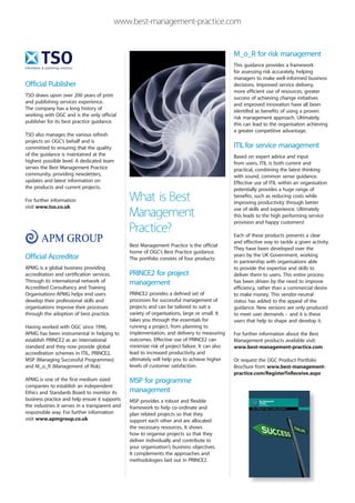 www.best-management-practice.com


                                                                                                M_o_R for risk management
                                                                                                This guidance provides a framework
                                                                                                for assessing risk accurately, helping
                                                                                                managers to make well-informed business
Official Publisher                                                                              decisions. Improved service delivery,
                                                                                                more efficient use of resources, greater
TSO draws upon over 200 years of print                                                          success of achieving change initiatives
and publishing services experience.                                                             and improved innovation have all been
The company has a long history of                                                               identifed as benefits of using a proven
working with OGC and is the only official                                                       risk management approach. Ultimately,
publisher for its best practice guidance.                                                       this can lead to the organisation achieving
                                                                                                a greater competitive advantage.
TSO also manages the various refresh
projects on OGC’s behalf and is
committed to ensuring that the quality                                                          ITIL for service management
of the guidance is maintained at the                                                            Based on expert advice and input
highest possible level. A dedicated team                                                        from users, ITIL is both current and
serves the Best Management Practice                                                             practical, combining the latest thinking
community, providing newsletters,                                                               with sound, common sense guidance.
updates and latest information on                                                               Effective use of ITIL within an organisation
the products and current projects.                                                              potentially provides a huge range of

For further information                         What is Best                                    benefits, such as reducing costs while
                                                                                                improving productivity through better
visit www.tso.co.uk
                                                Management                                      use of skills and experience. Ultimately
                                                                                                this leads to the high performing service
                                                                                                provision and happy customers!
                                                Practice?                                       Each of these products presents a clear
                                                                                                and effective way to tackle a given activity.
                                                Best Management Practice is the official
                                                                                                They have been developed over the
                                                home of OGC’s Best Practice guidance.
Official Accreditor                                                                             years by the UK Government, working
                                                The portfolio consists of four products:
                                                                                                in partnership with organisations able
APMG is a global business providing                                                             to provide the expertise and skills to
accreditation and certification services.       PRINCE2 for project                             deliver them to users. This entire process
Through its international network of            management                                      has been driven by the need to improve
Accredited Consultancy and Training                                                             efficiency, rather than a commercial desire
Organisations APMG helps end users              PRINCE2 provides a defined set of               to make money. This vendor-neutral
develop their professional skills and           processes for successful management of          status has added to the appeal of the
organisations improve their processes           projects and can be tailored to suit a          guidance. New versions are only produced
through the adoption of best practice.          variety of organisations, large or small. It    to meet user demands – and it is these
                                                takes you through the essentials for            users that help to shape and develop it.
Having worked with OGC since 1996,              running a project, from planning to
APMG has been instrumental in helping to        implementation, and delivery to measuring       For further information about the Best
establish PRINCE2 as an international           outcomes. Effective use of PRINCE2 can          Management products available visit:
standard and they now provide global            minimize risk of project failure. It can also   www.best-management-practice.com
accreditation schemes in ITIL, PRINCE2,         lead to increased productivity and
MSP (Managing Successful Programmes)            ultimately will help you to achieve higher      Or request the OGC Product Portfolio
and M_o_R (Management of Risk).                 levels of customer satisfaction.                Brochure from www.best-management-
                                                                                                practice.com/RegisterToReceive.aspx
APMG is one of the first medium sized           MSP for programme
companies to establish an independent
Ethics and Standards Board to monitor its       management
business practice and help ensure it supports   MSP provides a robust and flexible
the industries it serves in a transparent and   framework to help co-ordinate and
responsible way. For further information        plan related projects so that they
visit www.apmgroup.co.uk                        support each other and are allocated
                                                the necessary resources. It shows
                                                how to organise projects so that they
                                                deliver individually and contribute to
                                                your organisation’s business objectives.
                                                It complements the approaches and
                                                methodologies laid out in PRINCE2.
 