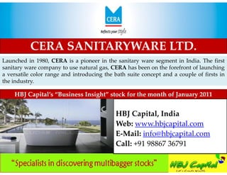 NEW Decade, FRESH Take
 In sync with growing trend in Indian sport


           CERA SANITARYWARE LTD.
Launched in 1980, CERA is a pioneer in the sanitary ware segment in India. The first
sanitary ware company to use natural gas, CERA has been on the forefront of launching
a versatile color range and introducing the bath suite concept and a couple of firsts in
the industry.

    HBJ Capital’s “Business Insight” stock for the month of January 2011


                                              HBJ Capital, India
                                              Web: www.hbjcapital.com
                                              E-Mail: info@hbjcapital.com
                                              Call: +91 98867 36791
 