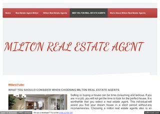 Home Real Estate Agent Milton Milton Real Estate Agents BEST MILTON REAL ESTATE AGENTS More About Milton Real Estate Agents 
MILTON REAL ESTATE AGENT 
Willard Fuller 
WHAT YOU SHOULD CONSIDER WHEN CHOOSING MILTON REAL ESTATE AGENTS 
Selling or buying a house can be time consuming and tedious. If you 
are in a job, you will not get the time to look for the perfect house. It is 
worthwhile that you select a real estate agent. This individual will 
assist you find your dream house in a short period without any 
inconveniences. Choosing a milton real estate agents also is an 
open in browser PRO version Are you a developer? Try out the HTML to PDF API pdfcrowd.com 
 