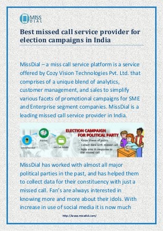 http://www.missdial.com/
Best missed call service provider for
election campaigns in India
MissDial – a miss call service platform is a service
offered by Cozy Vision Technologies Pvt. Ltd. that
comprises of a unique blend of analytics,
customer management, and sales to simplify
various facets of promotional campaigns for SME
and Enterprise segment companies. MissDial is a
leading missed call service provider in India.
MissDial has worked with almost all major
political parties in the past, and has helped them
to collect data for their constituency with just a
missed call. Fan’s are always interested in
knowing more and more about their idols. With
increase in use of social media it is now much
 
