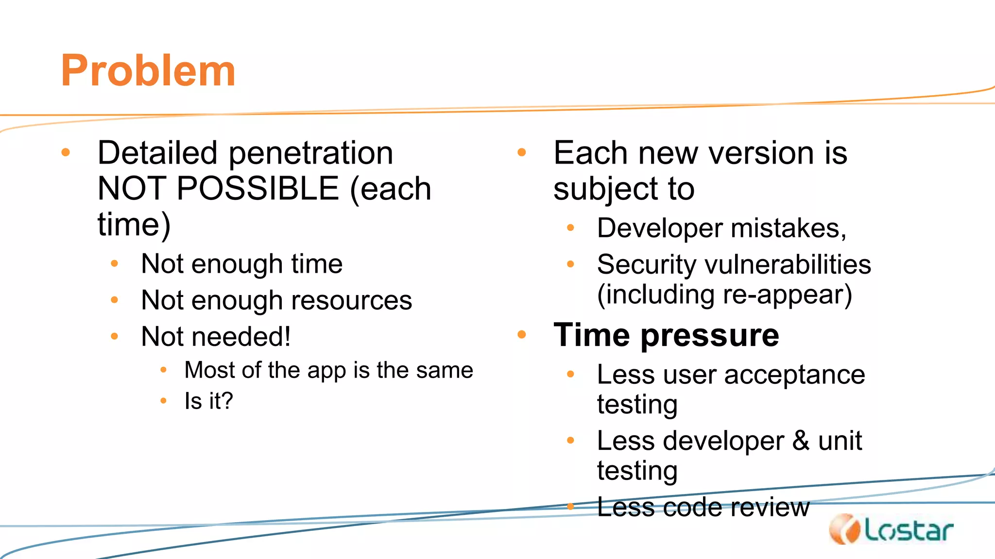 Problem
• Detailed penetration
NOT POSSIBLE (each
time)
• Not enough time
• Not enough resources
• Not needed!
• Most of the app is the same
• Is it?
• Each new version is
subject to
• Developer mistakes,
• Security vulnerabilities
(including re-appear)
• Time pressure
• Less user acceptance
testing
• Less developer & unit
testing
• Less code review
 