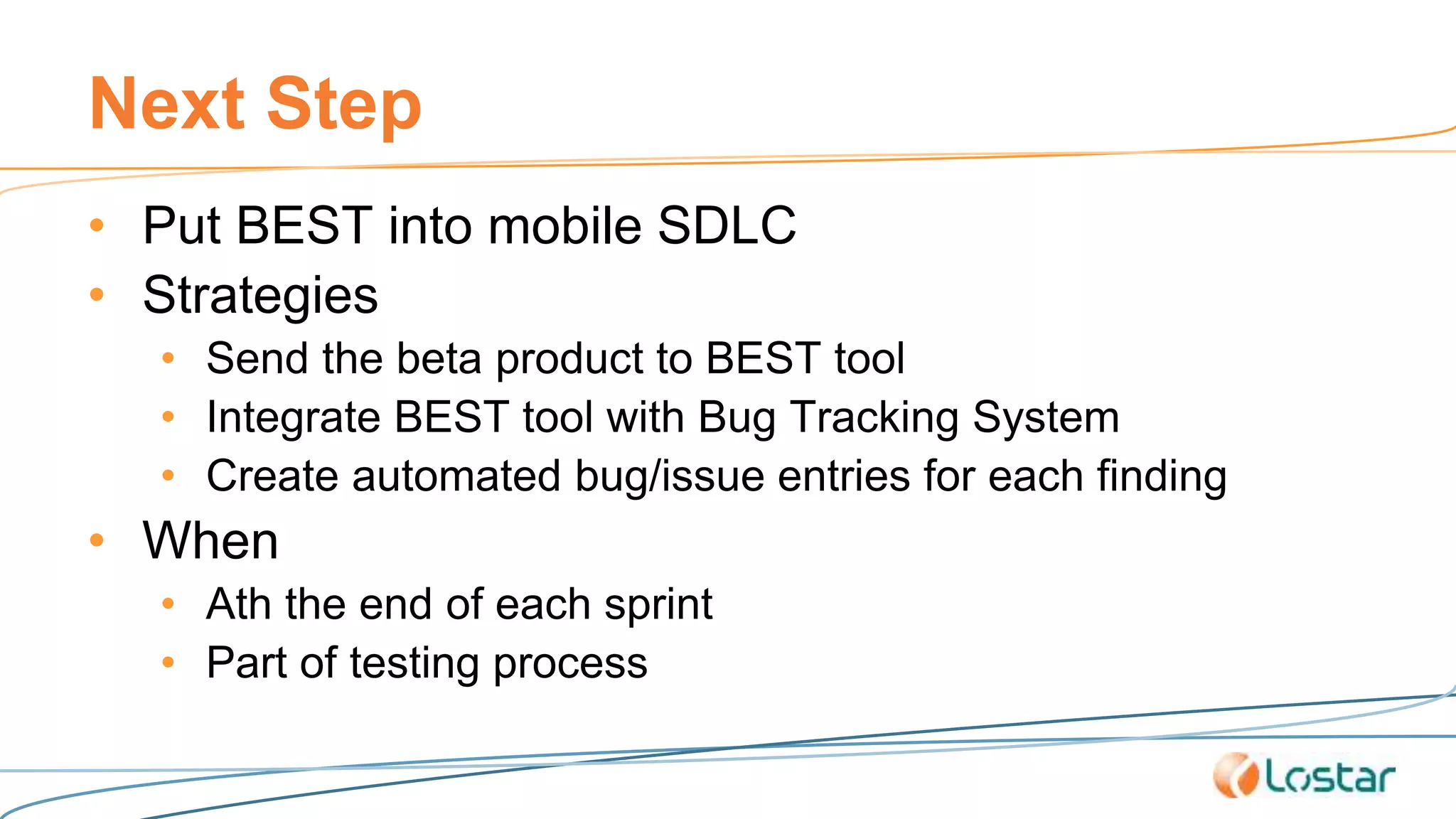 Next Step
• Put BEST into mobile SDLC
• Strategies
• Send the beta product to BEST tool
• Integrate BEST tool with Bug Tracking System
• Create automated bug/issue entries for each finding
• When
• Ath the end of each sprint
• Part of testing process
 