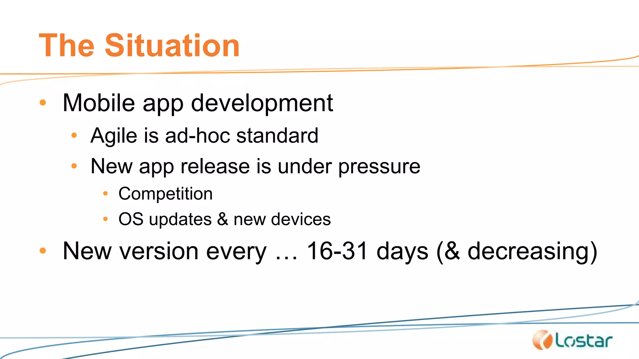 The Situation
• Mobile app development
• Agile is ad-hoc standard
• New app release is under pressure
• Competition
• OS updates & new devices
• New version every … 16-31 days (& decreasing)
 