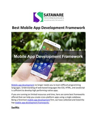 Best Mobile App Development Framework
Mobile app development no longer needs you to learn difficult programming
languages. Understanding of web-based languages like CSS, HTML, and JavaScript
is sufficient to develop high performing native apps.
If you are running on limited resources and time, here are some best frameworks
offered that can help you create cross-platform apps using a single codebase.
Being a foremost mobile app development firm, we have collected and listed the
top mobile app development frameworks.
Swiftic
 