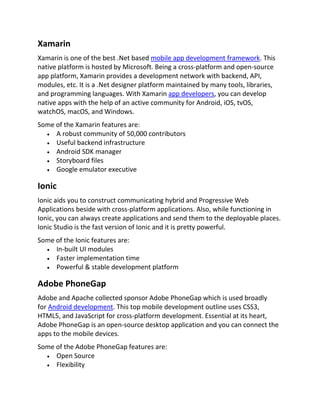 Xamarin
Xamarin is one of the best .Net based mobile app development framework. This
native platform is hosted by Microsoft. Being a cross-platform and open-source
app platform, Xamarin provides a development network with backend, API,
modules, etc. It is a .Net designer platform maintained by many tools, libraries,
and programming languages. With Xamarin app developers, you can develop
native apps with the help of an active community for Android, iOS, tvOS,
watchOS, macOS, and Windows.
Some of the Xamarin features are:
 A robust community of 50,000 contributors
 Useful backend infrastructure
 Android SDK manager
 Storyboard files
 Google emulator executive
Ionic
Ionic aids you to construct communicating hybrid and Progressive Web
Applications beside with cross-platform applications. Also, while functioning in
Ionic, you can always create applications and send them to the deployable places.
Ionic Studio is the fast version of Ionic and it is pretty powerful.
Some of the Ionic features are:
 In-built UI modules
 Faster implementation time
 Powerful & stable development platform
Adobe PhoneGap
Adobe and Apache collected sponsor Adobe PhoneGap which is used broadly
for Android development. This top mobile development outline uses CSS3,
HTML5, and JavaScript for cross-platform development. Essential at its heart,
Adobe PhoneGap is an open-source desktop application and you can connect the
apps to the mobile devices.
Some of the Adobe PhoneGap features are:
 Open Source
 Flexibility
 