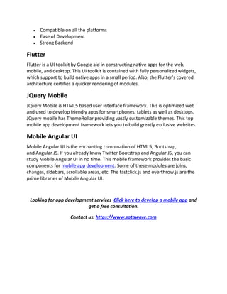  Compatible on all the platforms
 Ease of Development
 Strong Backend
Flutter
Flutter is a UI toolkit by Google aid in constructing native apps for the web,
mobile, and desktop. This UI toolkit is contained with fully personalized widgets,
which support to build native apps in a small period. Also, the Flutter’s covered
architecture certifies a quicker rendering of modules.
JQuery Mobile
JQuery Mobile is HTML5 based user interface framework. This is optimized web
and used to develop friendly apps for smartphones, tablets as well as desktops.
JQuery mobile has ThemeRollar providing vastly customizable themes. This top
mobile app development framework lets you to build greatly exclusive websites.
Mobile Angular UI
Mobile Angular UI is the enchanting combination of HTML5, Bootstrap,
and Angular JS. If you already know Twitter Bootstrap and Angular JS, you can
study Mobile Angular UI in no time. This mobile framework provides the basic
components for mobile app development. Some of these modules are joins,
changes, sidebars, scrollable areas, etc. The fastclick.js and overthrow.js are the
prime libraries of Mobile Angular UI.
Looking for app development services Click here to develop a mobile app and
get a free consultation.
Contact us: https://www.sataware.com
 