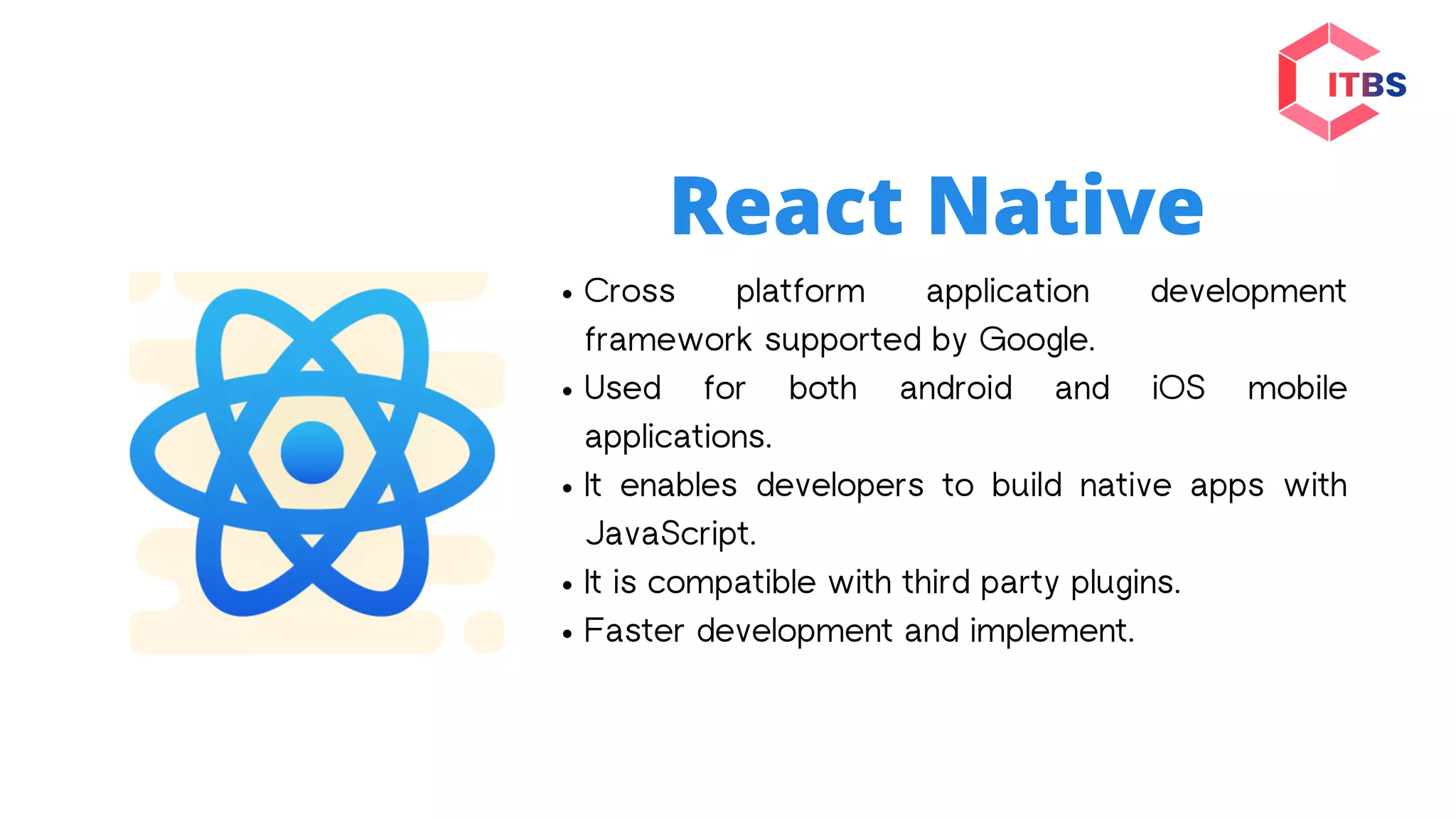 React Native
Cross platform application development
framework supported by Google.
Used for both android and iOS mobile
applications.
It enables developers to build native apps with
JavaScript.
It is compatible with third party plugins.
Faster development and implement.
 