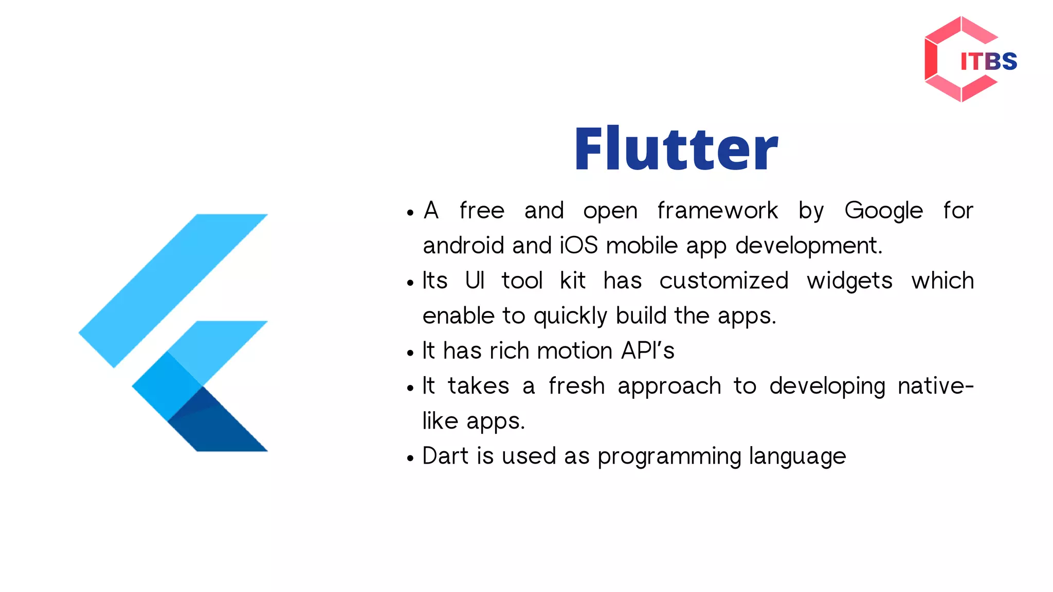 Flutter
A free and open framework by Google for
android and iOS mobile app development.
Its UI tool kit has customized widgets which
enable to quickly build the apps.
It has rich motion API’s
It takes a fresh approach to developing native-
like apps.
Dart is used as programming language
 