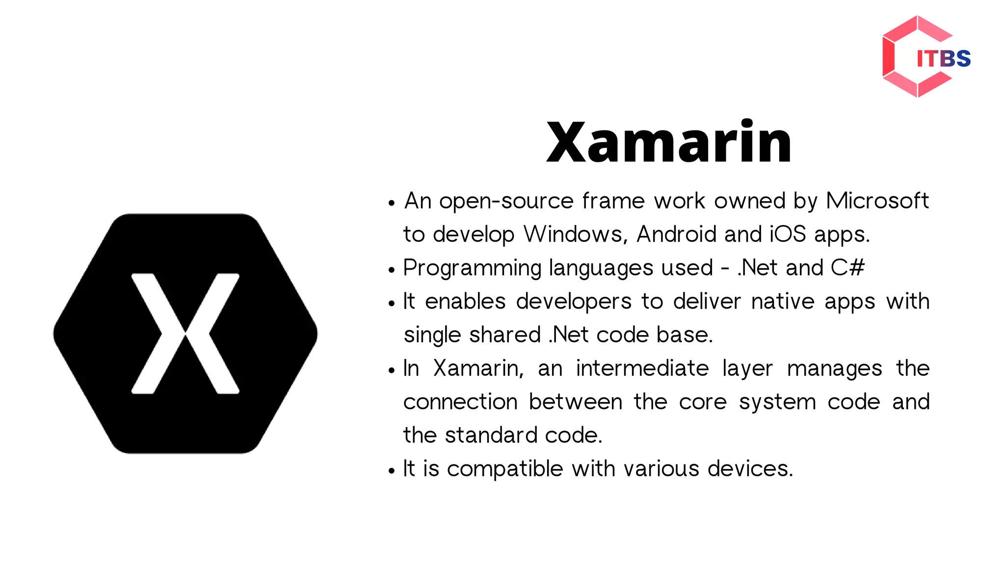Xamarin
An open-source frame work owned by Microsoft
to develop Windows, Android and iOS apps.
Programming languages used - .Net and C#
It enables developers to deliver native apps with
single shared .Net code base.
In Xamarin, an intermediate layer manages the
connection between the core system code and
the standard code.
It is compatible with various devices.
 